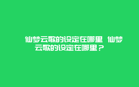 ﻿仙梦云歌的设定在哪里 仙梦云歌的设定在哪里？