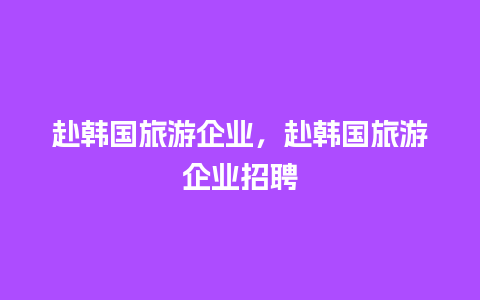 赴韩国旅游企业，赴韩国旅游企业招聘