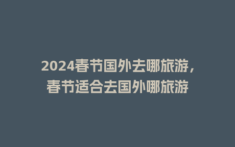 2024春节国外去哪旅游，春节适合去国外哪旅游