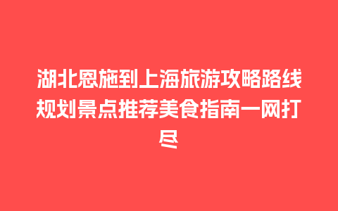 湖北恩施到上海旅游攻略路线规划景点推荐美食指南一网打尽