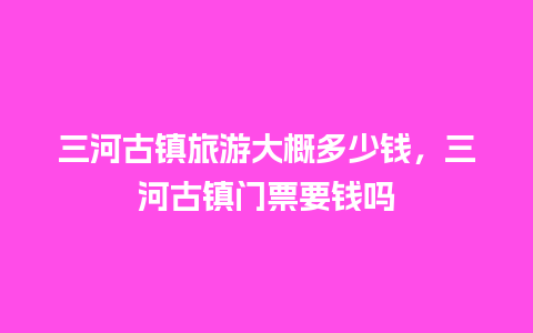 三河古镇旅游大概多少钱，三河古镇门票要钱吗