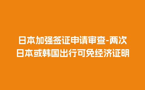 日本加强签证申请审查-两次日本或韩国出行可免经济证明