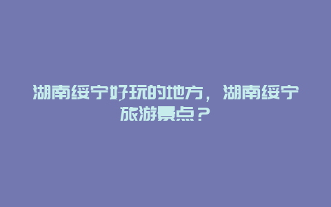 湖南绥宁好玩的地方，湖南绥宁旅游景点？