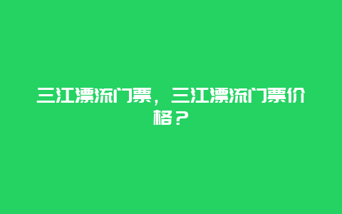 三江漂流门票，三江漂流门票价格？