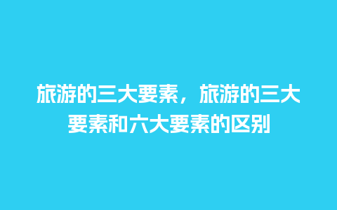 旅游的三大要素，旅游的三大要素和六大要素的区别