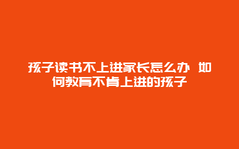 孩子读书不上进家长怎么办 如何教育不肯上进的孩子