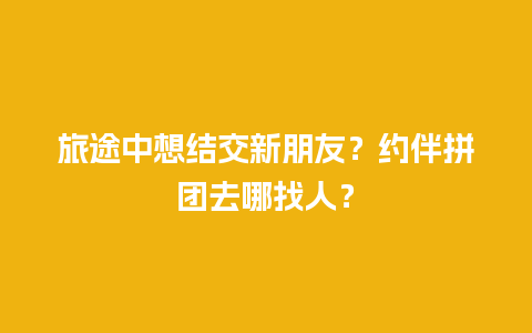 旅途中想结交新朋友？约伴拼团去哪找人？