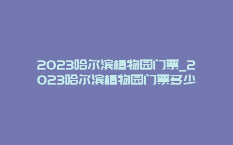 2024哈尔滨植物园门票_2024哈尔滨植物园门票多少