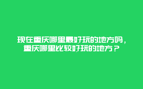 现在重庆哪里最好玩的地方吗，重庆哪里比较好玩的地方？