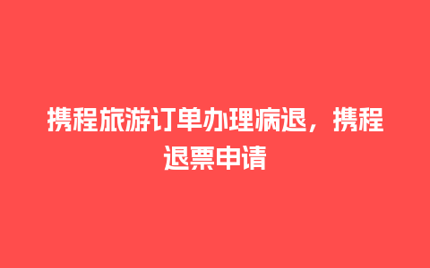 携程旅游订单办理病退，携程退票申请