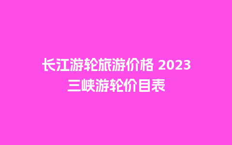 长江游轮旅游价格 2023三峡游轮价目表