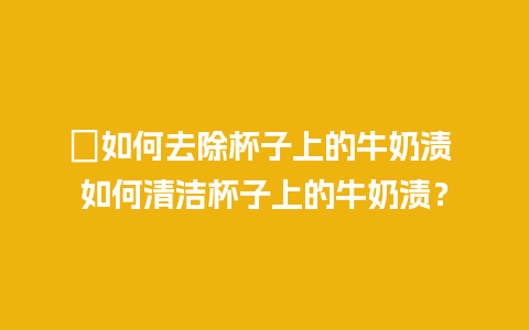 ﻿如何去除杯子上的牛奶渍 如何清洁杯子上的牛奶渍？