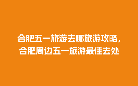 合肥五一旅游去哪旅游攻略，合肥周边五一旅游最佳去处