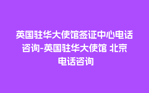 英国驻华大使馆签证中心电话咨询-英国驻华大使馆 北京 电话咨询