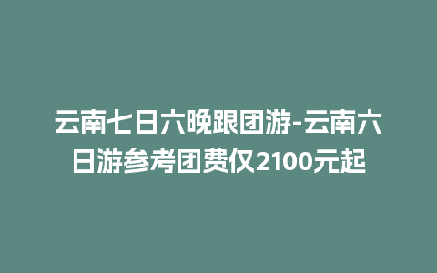 云南七日六晚跟团游-云南六日游参考团费仅2100元起