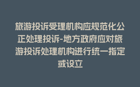 旅游投诉受理机构应规范化公正处理投诉-地方政府应对旅游投诉处理机构进行统一指定或设立