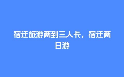 宿迁旅游两到三人卡，宿迁两日游