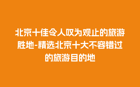 北京十佳令人叹为观止的旅游胜地-精选北京十大不容错过的旅游目的地