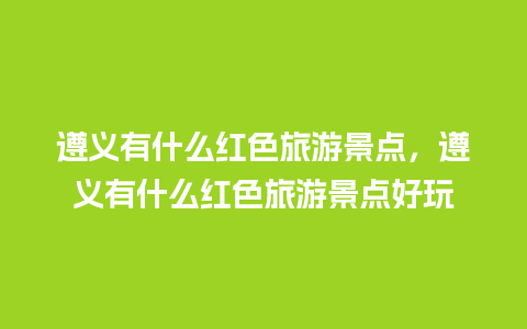 遵义有什么红色旅游景点，遵义有什么红色旅游景点好玩