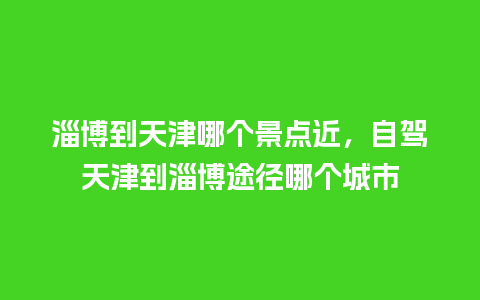 淄博到天津哪个景点近，自驾天津到淄博途径哪个城市