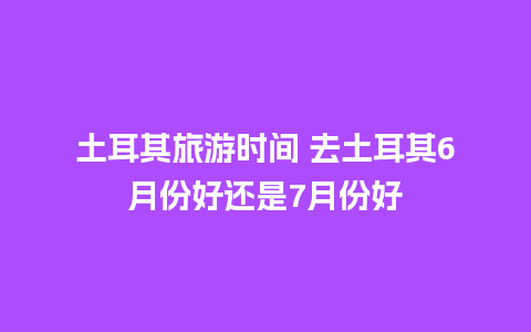 土耳其旅游时间 去土耳其6月份好还是7月份好