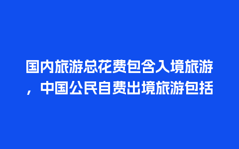 国内旅游总花费包含入境旅游，中国公民自费出境旅游包括