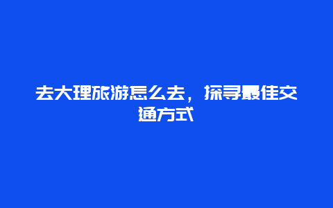 去大理旅游怎么去，探寻最佳交通方式