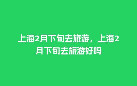 上海2月下旬去旅游，上海2月下旬去旅游好吗