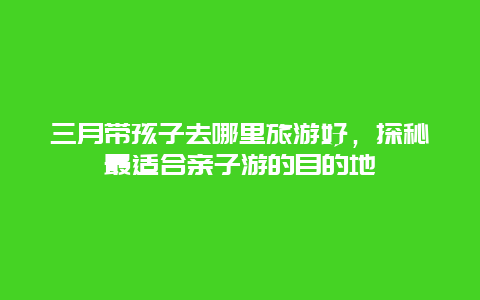 三月带孩子去哪里旅游好，探秘最适合亲子游的目的地