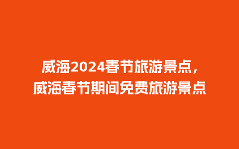 威海2024春节旅游景点，威海春节期间免费旅游景点