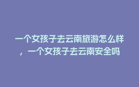 一个女孩子去云南旅游怎么样，一个女孩子去云南安全吗