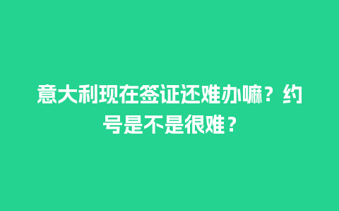 意大利现在签证还难办嘛？约号是不是很难？