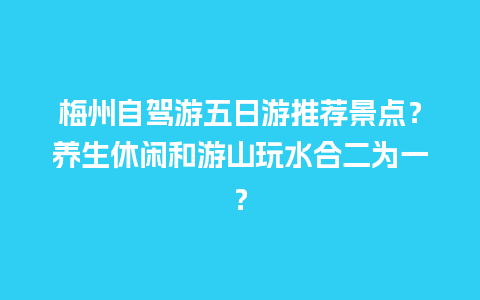 梅州自驾游五日游推荐景点？养生休闲和游山玩水合二为一？