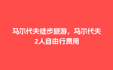 马尔代夫徒步旅游，马尔代夫2人自由行费用