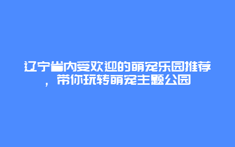 辽宁省内受欢迎的萌宠乐园推荐，带你玩转萌宠主题公园