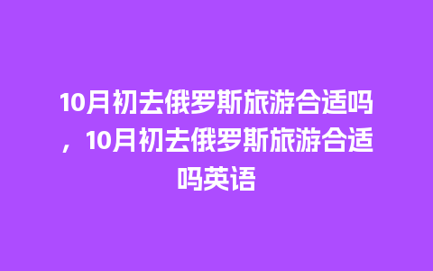 10月初去俄罗斯旅游合适吗，10月初去俄罗斯旅游合适吗英语