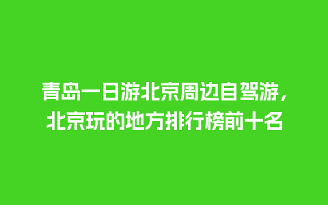 青岛一日游北京周边自驾游，北京玩的地方排行榜前十名