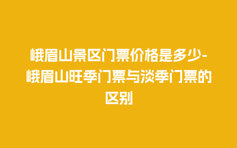 峨眉山景区门票价格是多少-峨眉山旺季门票与淡季门票的区别