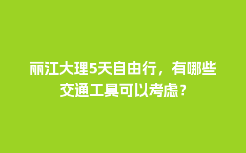 丽江大理5天自由行，有哪些交通工具可以考虑？