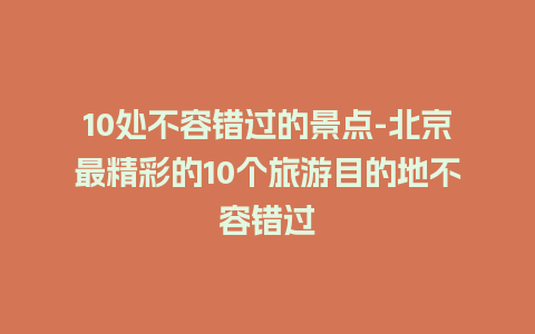 10处不容错过的景点-北京最精彩的10个旅游目的地不容错过