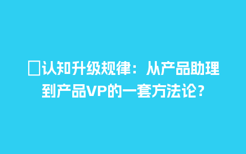 ﻿认知升级规律：从产品助理到产品VP的一套方法论？