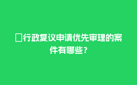 ﻿行政复议申请优先审理的案件有哪些？