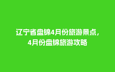 辽宁省盘锦4月份旅游景点，4月份盘锦旅游攻略