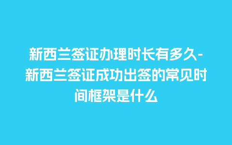 新西兰签证办理时长有多久-新西兰签证成功出签的常见时间框架是什么