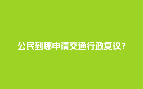 公民到哪申请交通行政复议？