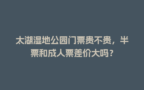 太湖湿地公园门票贵不贵，半票和成人票差价大吗？