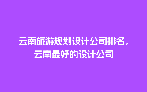 云南旅游规划设计公司排名，云南最好的设计公司