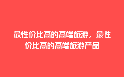 最性价比高的高端旅游，最性价比高的高端旅游产品