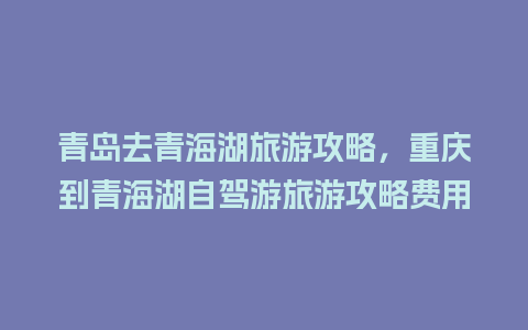 青岛去青海湖旅游攻略，重庆到青海湖自驾游旅游攻略费用