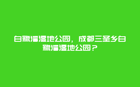 白鹭湾湿地公园，成都三圣乡白鹭湾湿地公园？